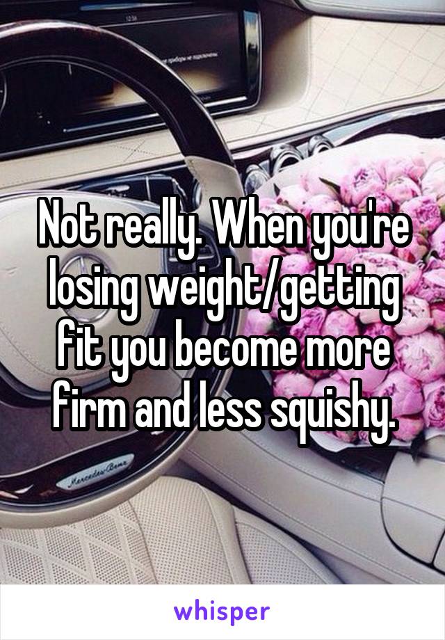 Not really. When you're losing weight/getting fit you become more firm and less squishy.