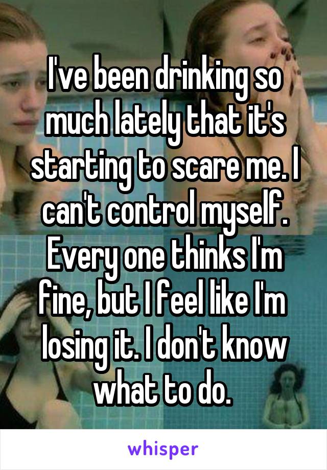 I've been drinking so much lately that it's starting to scare me. I can't control myself. Every one thinks I'm fine, but I feel like I'm  losing it. I don't know what to do. 