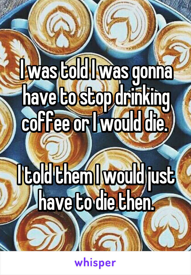 I was told I was gonna have to stop drinking coffee or I would die. 

I told them I would just have to die then.