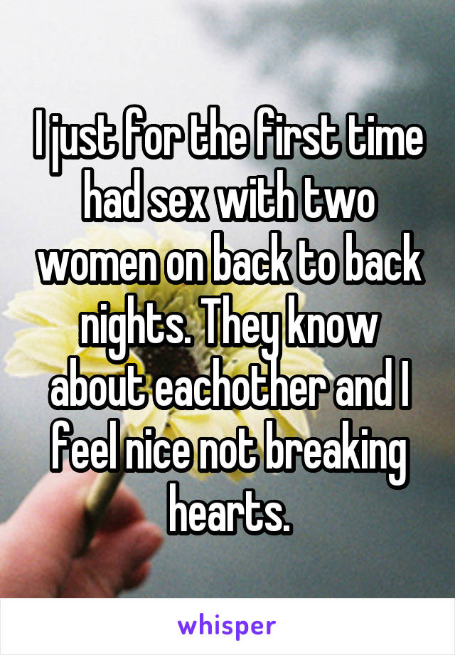 I just for the first time had sex with two women on back to back nights. They know about eachother and I feel nice not breaking hearts.