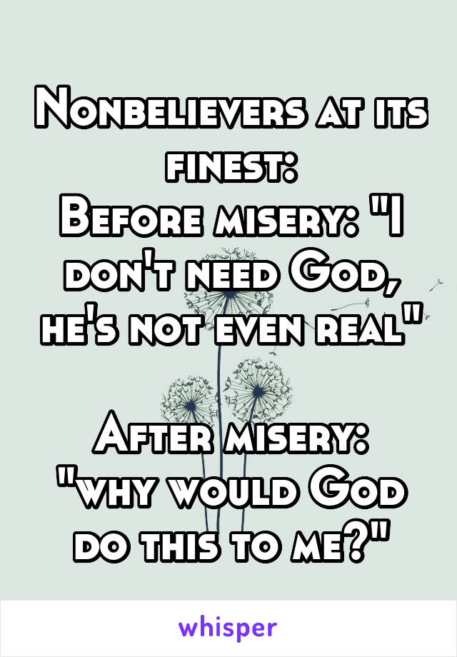 Nonbelievers at its finest:
Before misery: "I don't need God, he's not even real"

After misery: "why would God do this to me?"