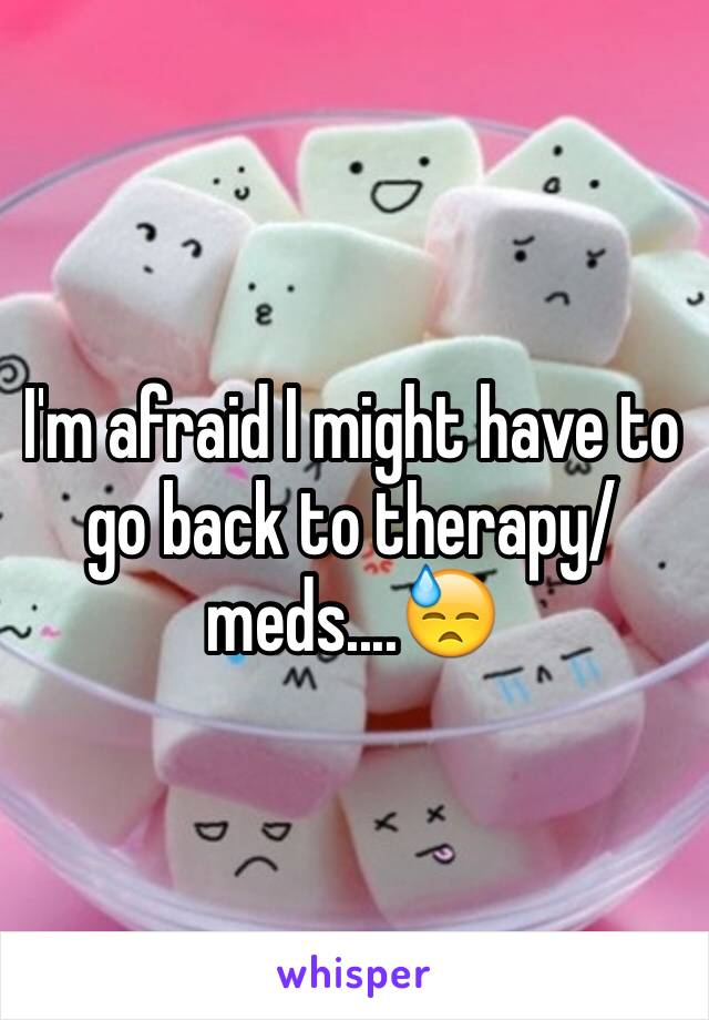 I'm afraid I might have to go back to therapy/meds....😓