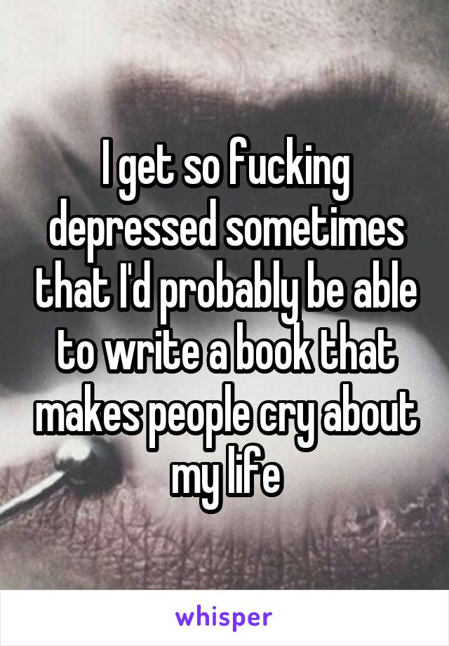 I get so fucking depressed sometimes that I'd probably be able to write a book that makes people cry about my life