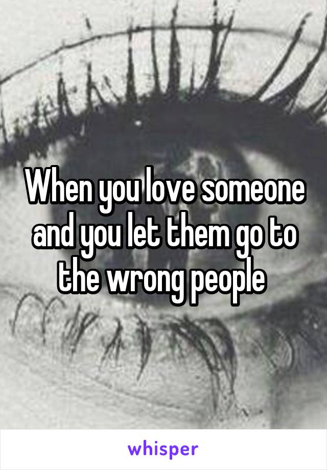 When you love someone and you let them go to the wrong people 