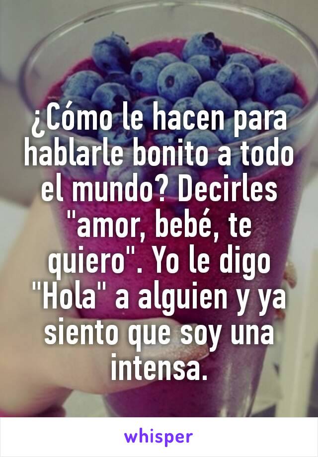 ¿Cómo le hacen para hablarle bonito a todo el mundo? Decirles "amor, bebé, te quiero". Yo le digo "Hola" a alguien y ya siento que soy una intensa.