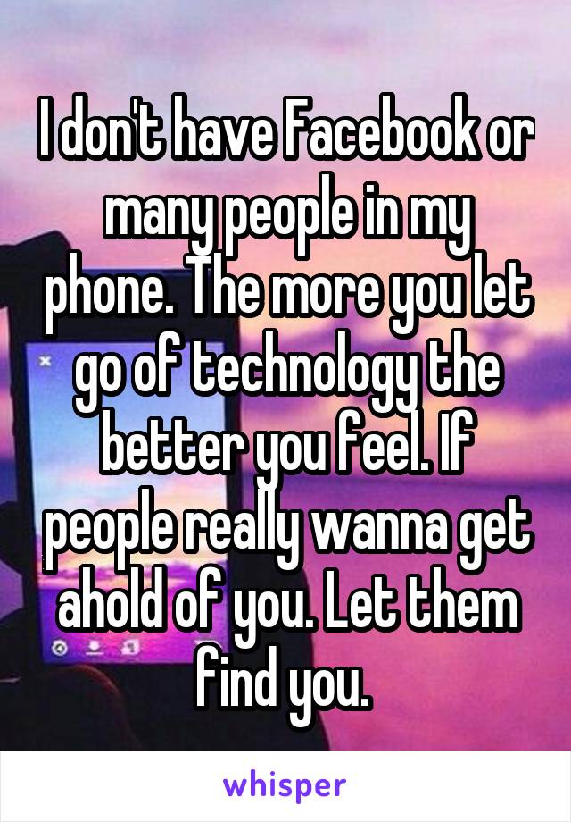 I don't have Facebook or many people in my phone. The more you let go of technology the better you feel. If people really wanna get ahold of you. Let them find you. 