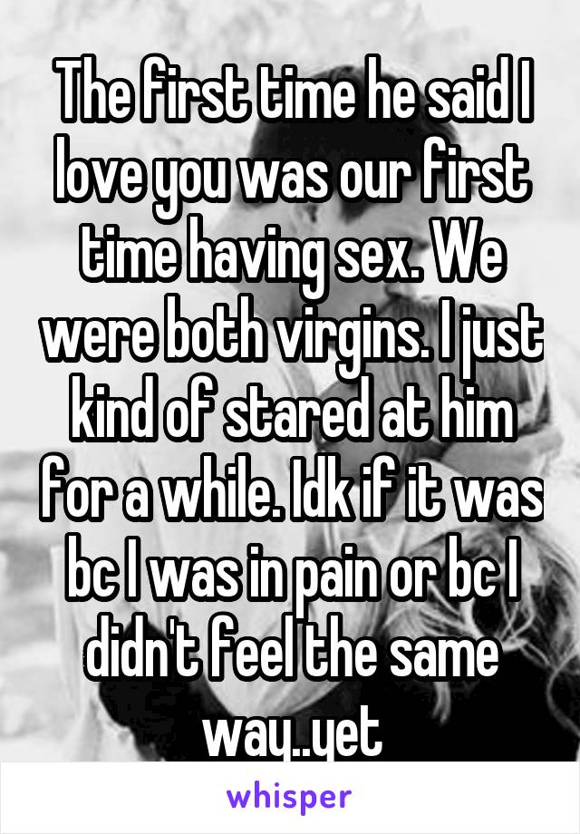 The first time he said I love you was our first time having sex. We were both virgins. I just kind of stared at him for a while. Idk if it was bc I was in pain or bc I didn't feel the same way..yet