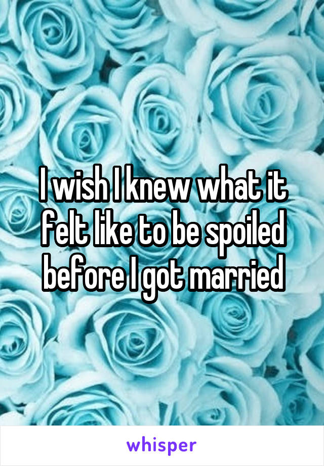 I wish I knew what it felt like to be spoiled before I got married