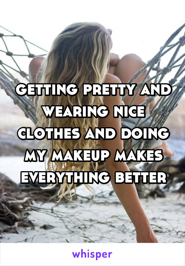 getting pretty and wearing nice clothes and doing my makeup makes everything better