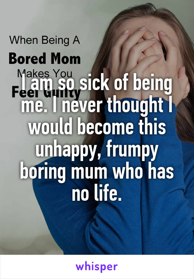 I am so sick of being me. I never thought I would become this unhappy, frumpy boring mum who has no life.