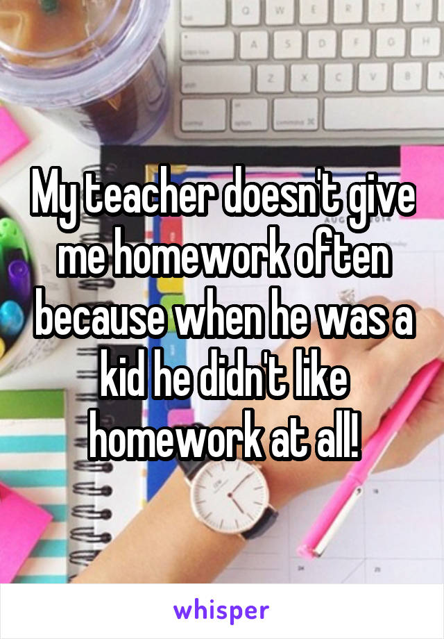 My teacher doesn't give me homework often because when he was a kid he didn't like homework at all!