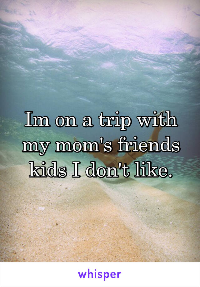 Im on a trip with my mom's friends kids I don't like.