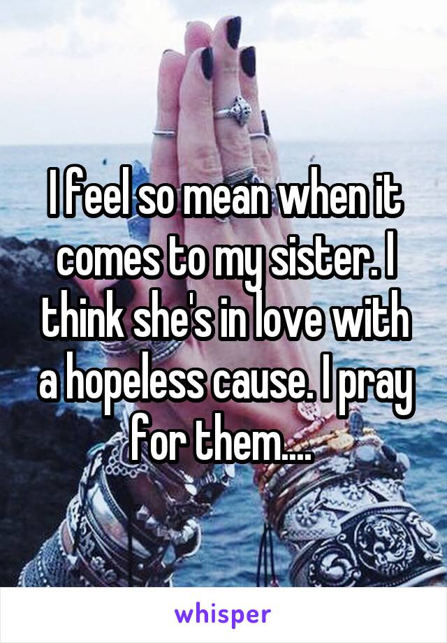 I feel so mean when it comes to my sister. I think she's in love with a hopeless cause. I pray for them.... 