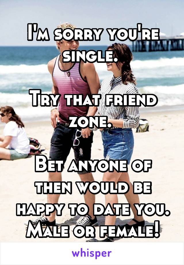 I'm sorry you're single. 

Try that friend zone. 

Bet anyone of then would be happy to date you. Male or female!