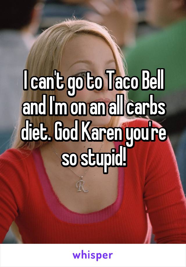 I can't go to Taco Bell and I'm on an all carbs diet. God Karen you're so stupid!
