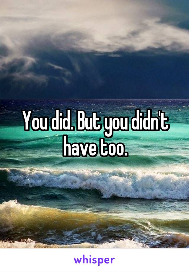 You did. But you didn't have too.