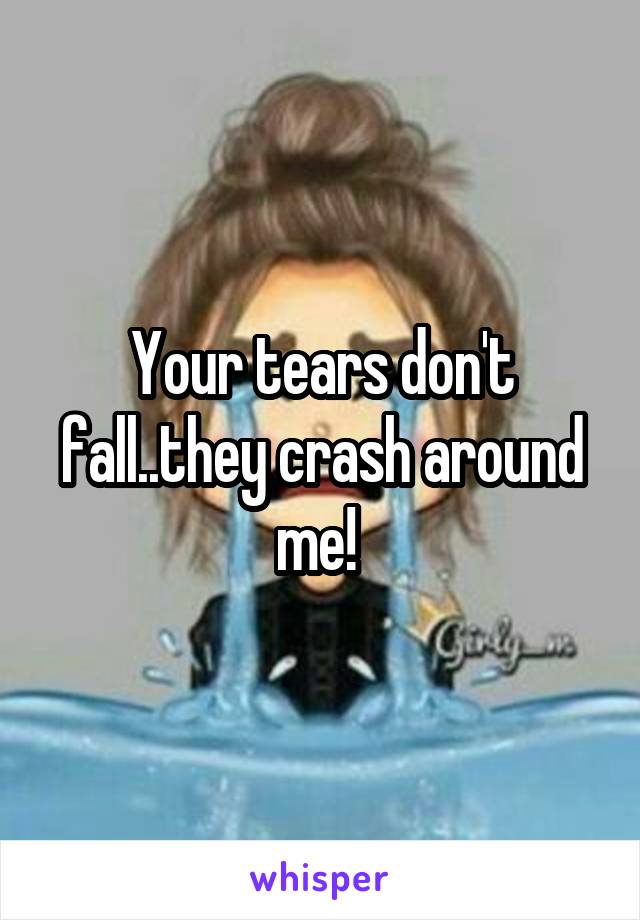 Your tears don't fall..they crash around me! 