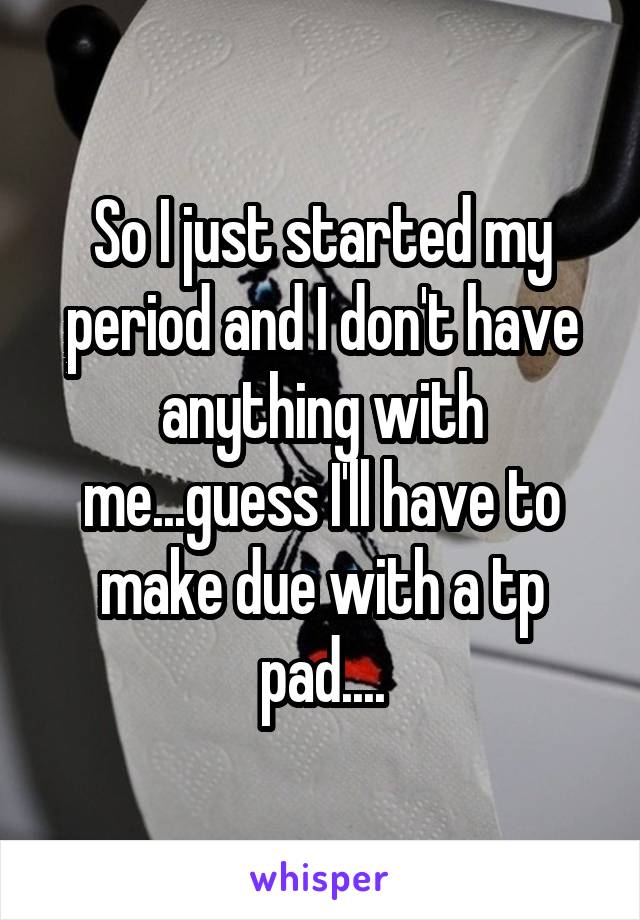 So I just started my period and I don't have anything with me...guess I'll have to make due with a tp pad....