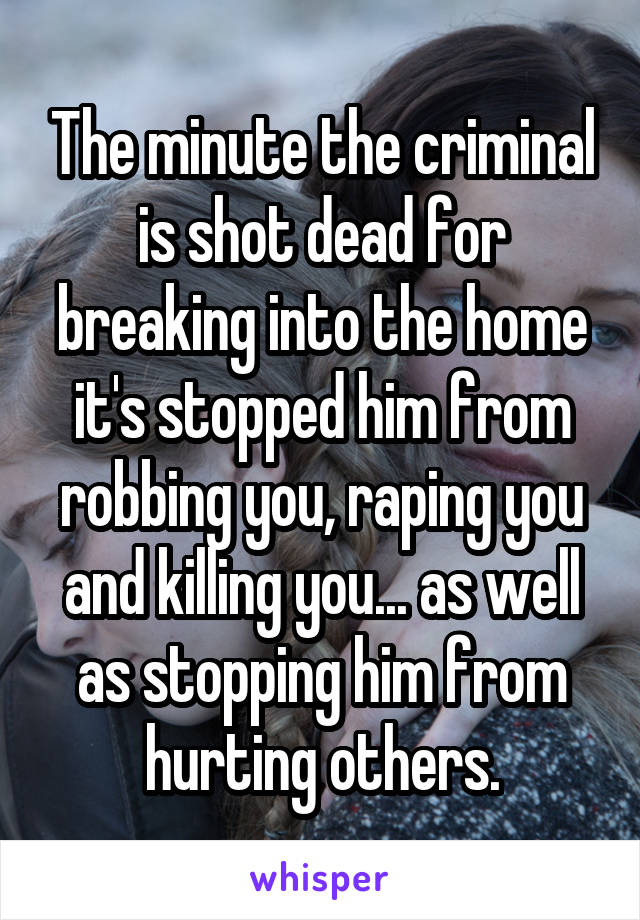 The minute the criminal is shot dead for breaking into the home it's stopped him from robbing you, raping you and killing you... as well as stopping him from hurting others.