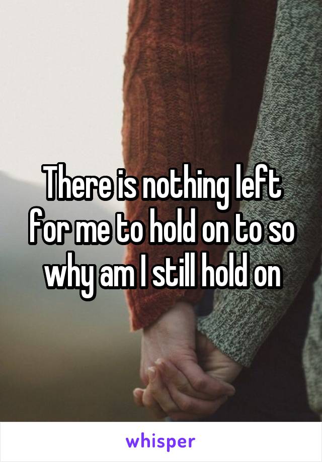 There is nothing left for me to hold on to so why am I still hold on