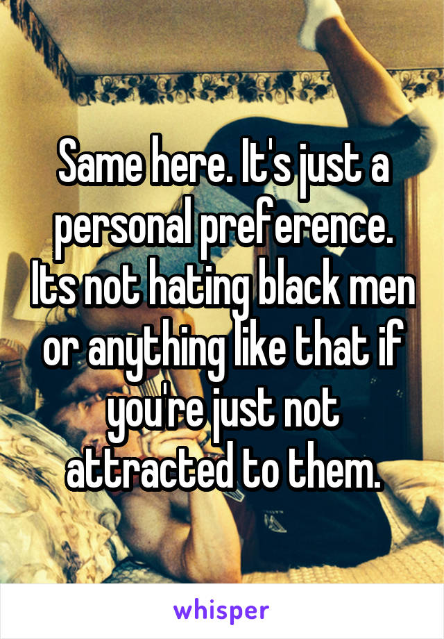 Same here. It's just a personal preference. Its not hating black men or anything like that if you're just not attracted to them.