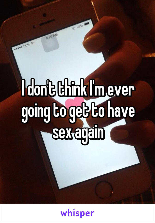 I don't think I'm ever going to get to have sex again