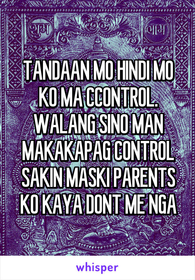 TANDAAN MO HINDI MO KO MA CCONTROL. WALANG SINO MAN MAKAKAPAG CONTROL SAKIN MASKI PARENTS KO KAYA DONT ME NGA