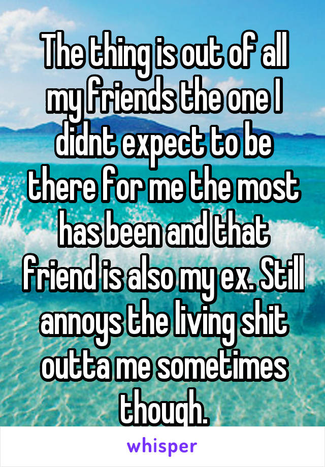 The thing is out of all my friends the one I didnt expect to be there for me the most has been and that friend is also my ex. Still annoys the living shit outta me sometimes though.