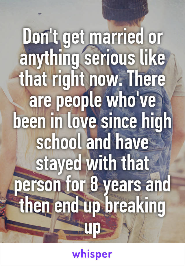 Don't get married or anything serious like that right now. There are people who've been in love since high school and have stayed with that person for 8 years and then end up breaking up