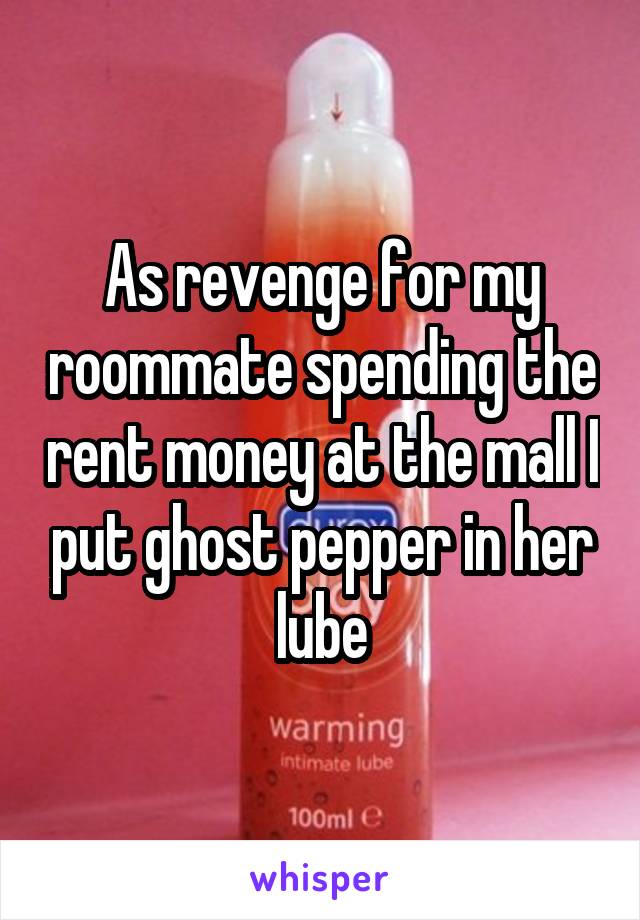 As revenge for my roommate spending the rent money at the mall I put ghost pepper in her lube