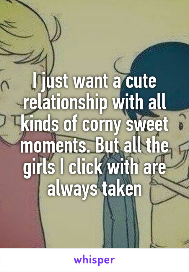 I just want a cute relationship with all kinds of corny sweet moments. But all the girls I click with are always taken