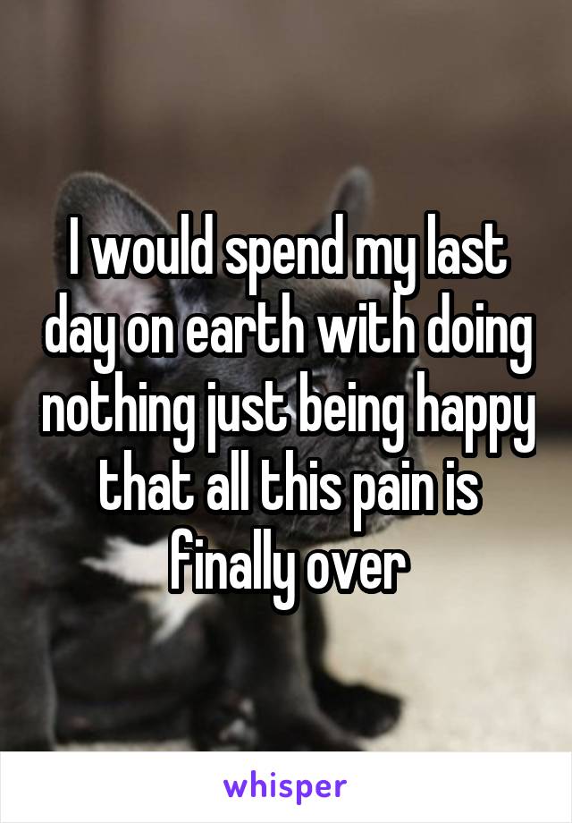 I would spend my last day on earth with doing nothing just being happy that all this pain is finally over