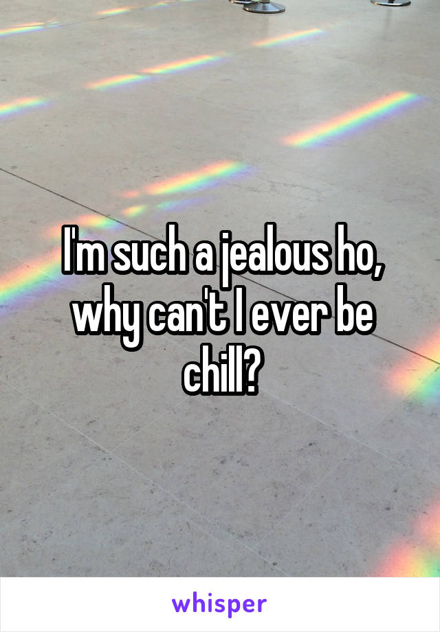 I'm such a jealous ho, why can't I ever be chill?