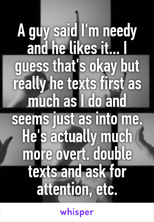 A guy said I'm needy and he likes it... I guess that's okay but really he texts first as much as I do and seems just as into me. He's actually much more overt. double texts and ask for attention, etc.