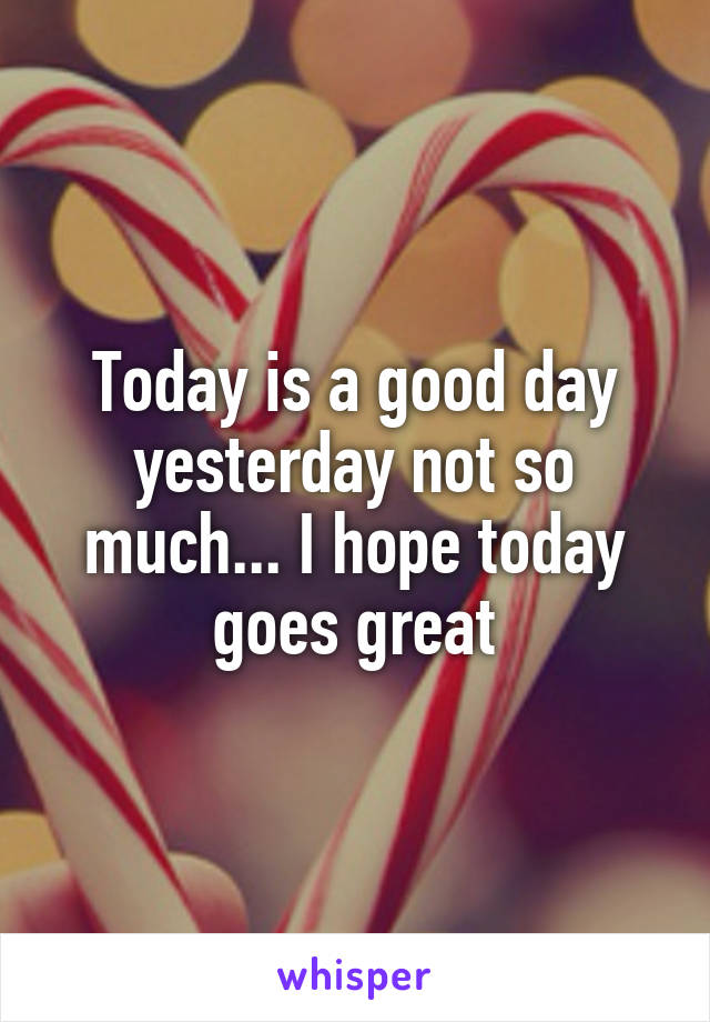 Today is a good day yesterday not so much... I hope today goes great