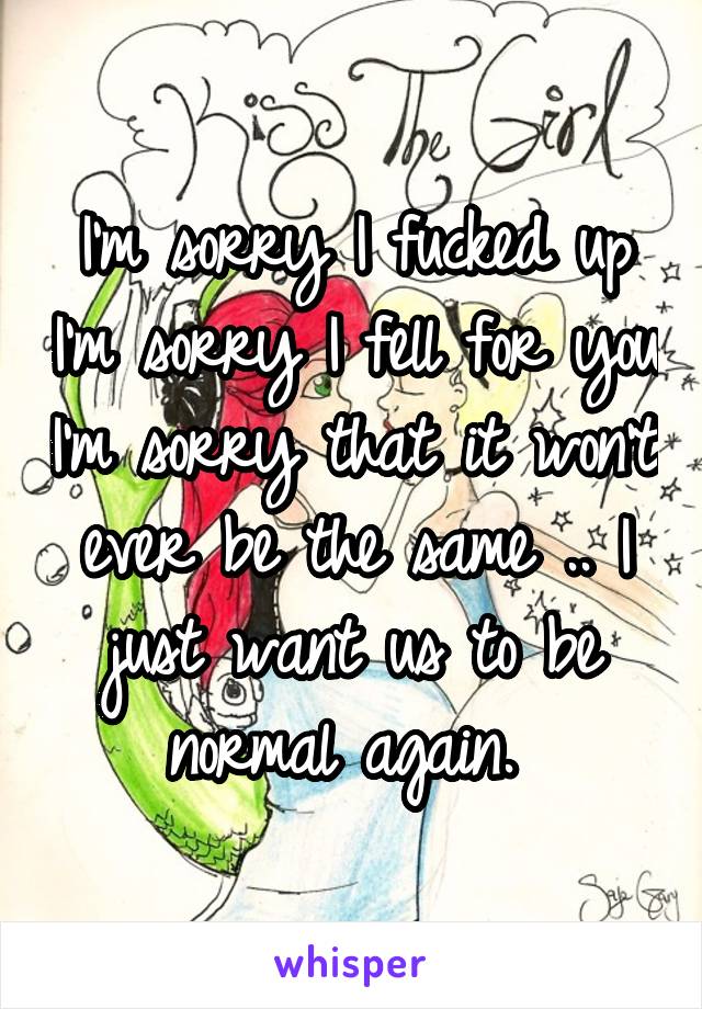 I'm sorry I fucked up I'm sorry I fell for you I'm sorry that it won't ever be the same .. I just want us to be normal again. 