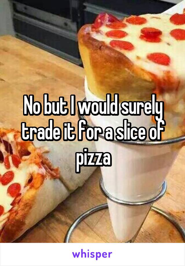 No but I would surely trade it for a slice of pizza