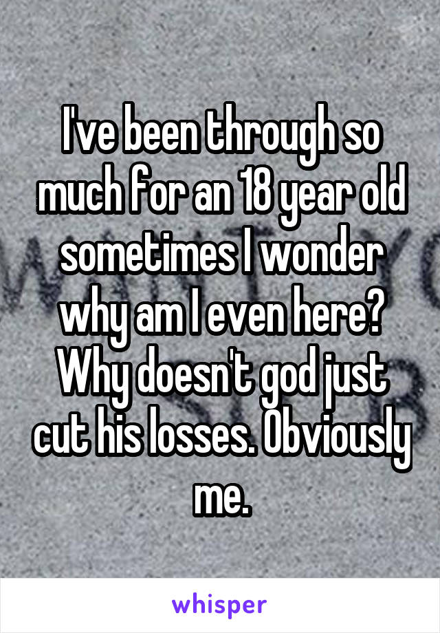 I've been through so much for an 18 year old sometimes I wonder why am I even here? Why doesn't god just cut his losses. Obviously me.