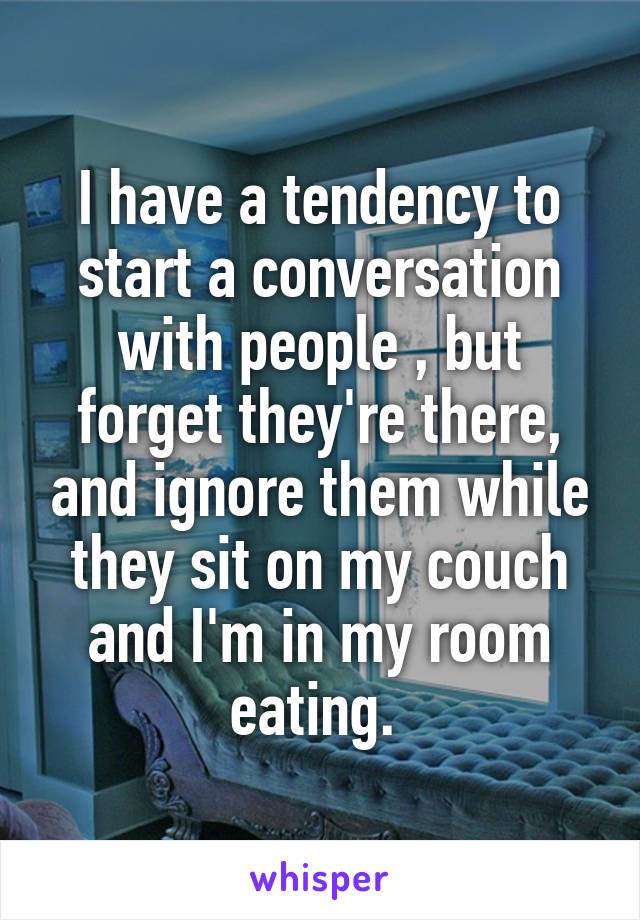 I have a tendency to start a conversation with people , but forget they're there, and ignore them while they sit on my couch and I'm in my room eating. 