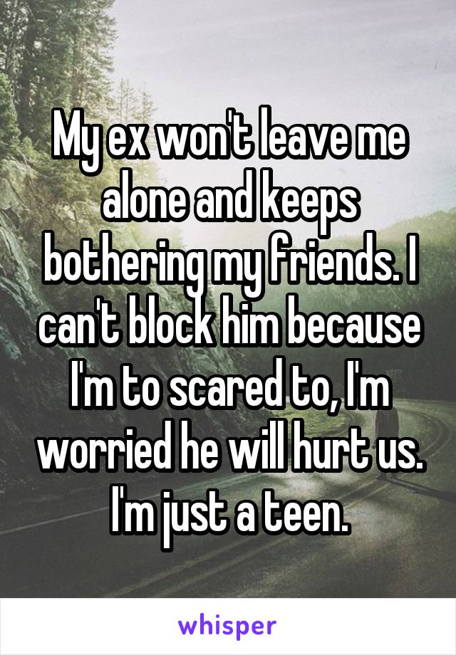 My ex won't leave me alone and keeps bothering my friends. I can't block him because I'm to scared to, I'm worried he will hurt us. I'm just a teen.