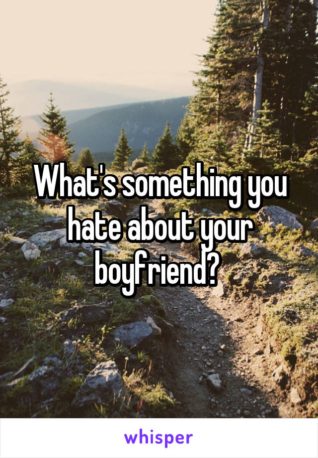 What's something you hate about your boyfriend? 