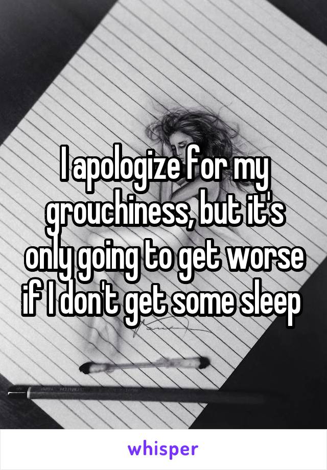 I apologize for my grouchiness, but it's only going to get worse if I don't get some sleep 