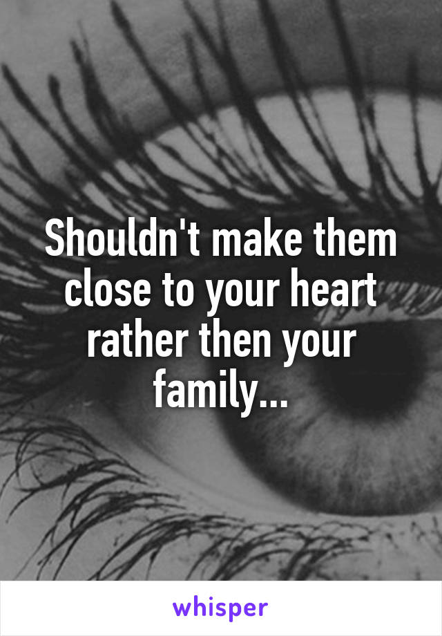 Shouldn't make them close to your heart rather then your family...