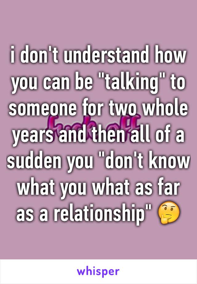 i don't understand how you can be "talking" to someone for two whole years and then all of a sudden you "don't know what you what as far as a relationship" 🤔