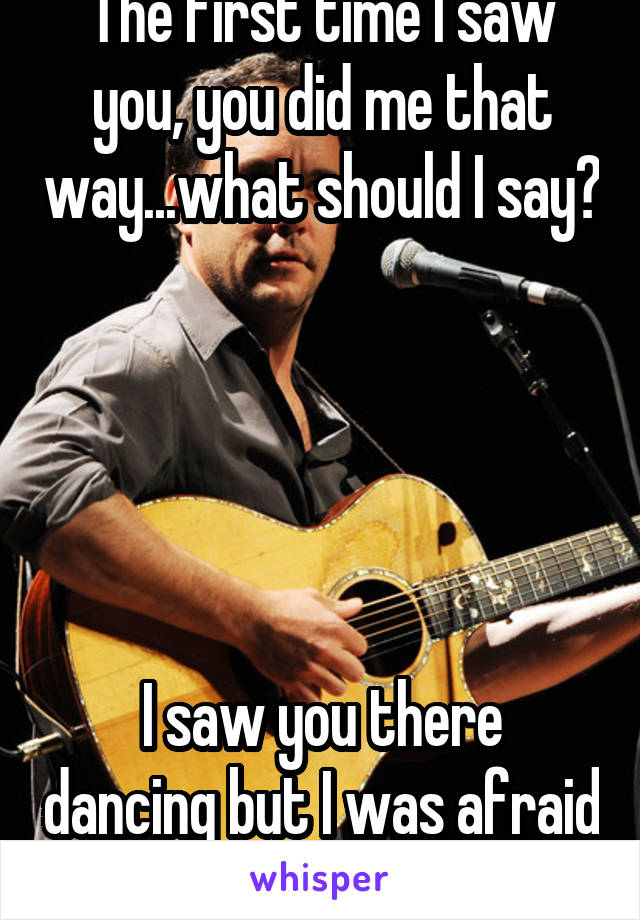 The first time I saw you, you did me that way...what should I say? 




I saw you there dancing but I was afraid I would get in the way 
