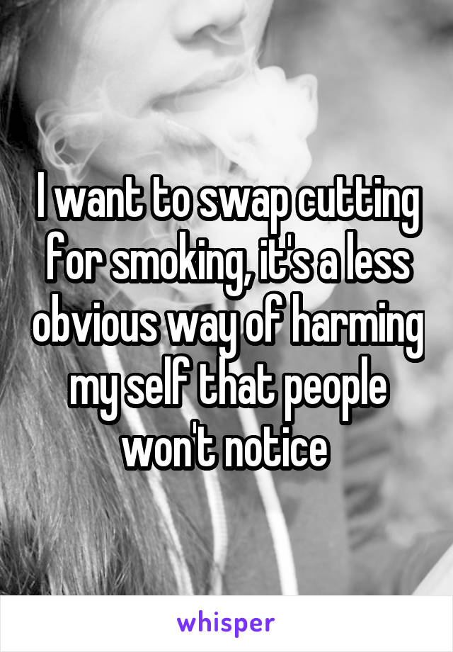 I want to swap cutting for smoking, it's a less obvious way of harming my self that people won't notice 