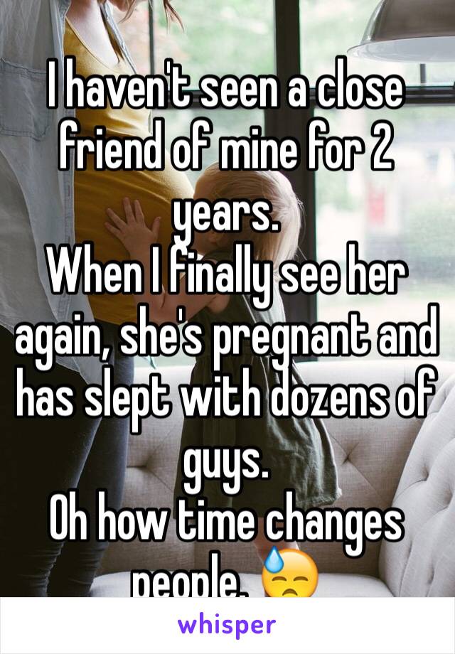 I haven't seen a close friend of mine for 2 years.
When I finally see her again, she's pregnant and has slept with dozens of guys. 
Oh how time changes people. 😓