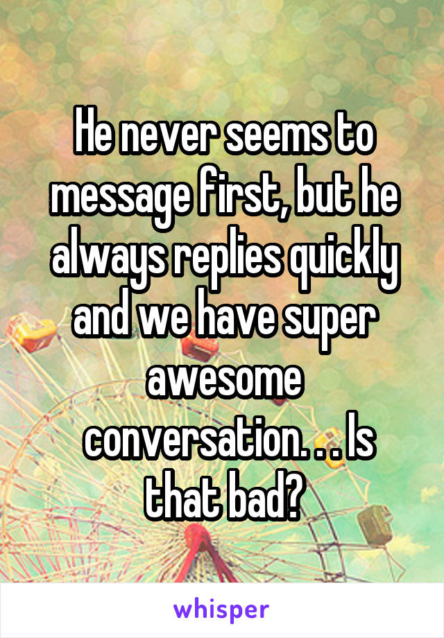 He never seems to message first, but he always replies quickly and we have super awesome
 conversation. . . Is that bad?