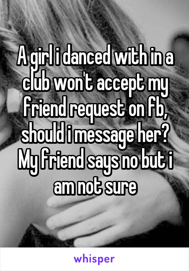 A girl i danced with in a club won't accept my friend request on fb, should i message her? My friend says no but i am not sure
