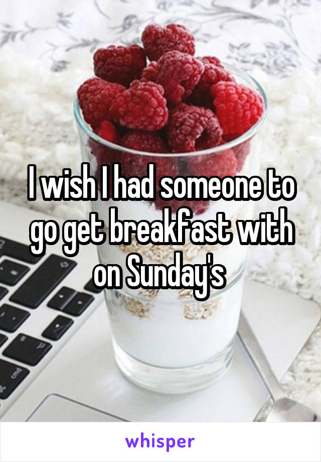 I wish I had someone to go get breakfast with on Sunday's 